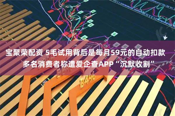 宝聚荣配资 5毛试用背后是每月59元的自动扣款   多名消费者称遭爱企查APP“沉默收割”