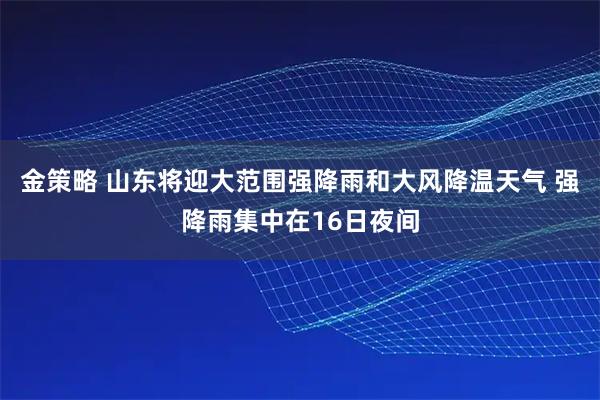 金策略 山东将迎大范围强降雨和大风降温天气 强降雨集中在16日夜间