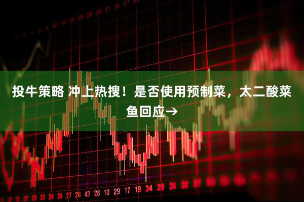 投牛策略 冲上热搜！是否使用预制菜，太二酸菜鱼回应→