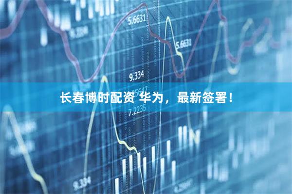 长春博时配资 华为，最新签署！