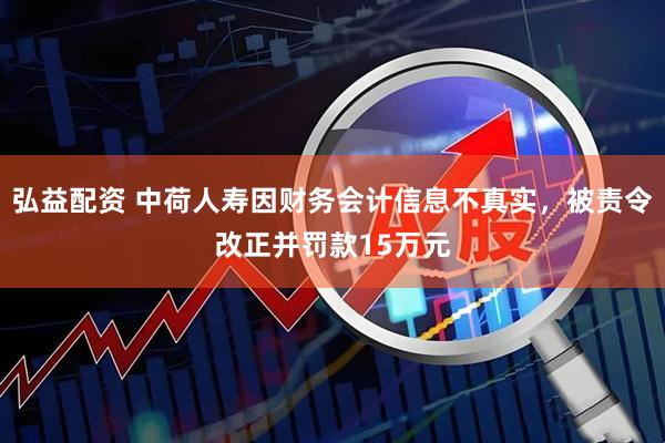 弘益配资 中荷人寿因财务会计信息不真实，被责令改正并罚款15万元