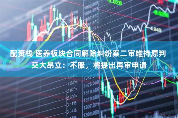 配资栈 医养板块合同解除纠纷案二审维持原判 交大昂立：不服，将提出再审申请