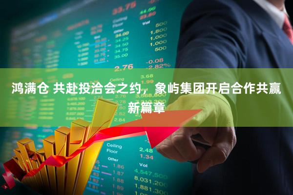 鸿满仓 共赴投洽会之约，象屿集团开启合作共赢新篇章