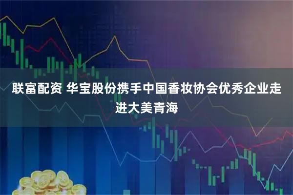 联富配资 华宝股份携手中国香妆协会优秀企业走进大美青海