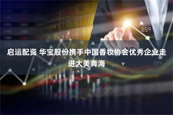 启运配资 华宝股份携手中国香妆协会优秀企业走进大美青海