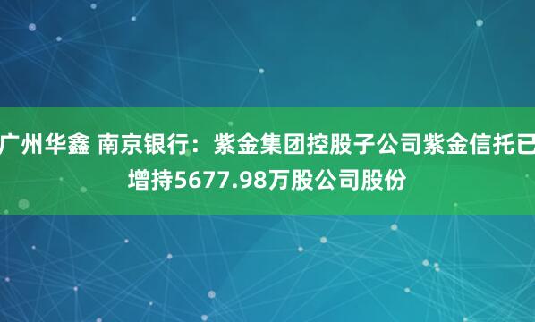 广州华鑫 南京银行：紫金集团控股子公司紫金信托已增持5677.98万股公司股份