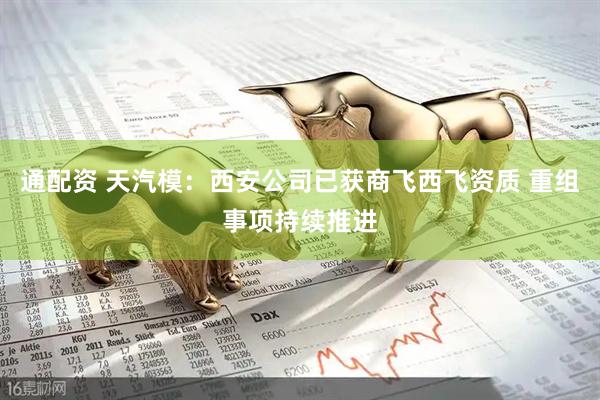 通配资 天汽模：西安公司已获商飞西飞资质 重组事项持续推进