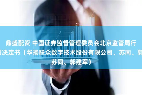 鼎盛配资 中国证券监督管理委员会北京监管局行政处罚决定书（华扬联众数字技术股份有限公司、苏同、郭建军）