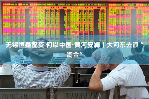 无锡恒鑫配资 何以中国·黄河安澜丨大河东去浪“淘金”