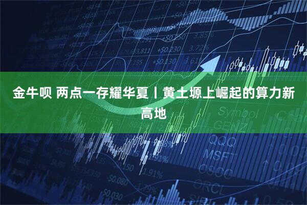 金牛呗 两点一存耀华夏丨黄土塬上崛起的算力新高地