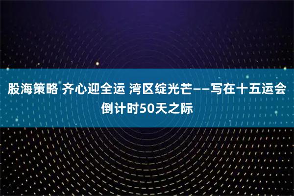 股海策略 齐心迎全运 湾区绽光芒——写在十五运会倒计时50天之际