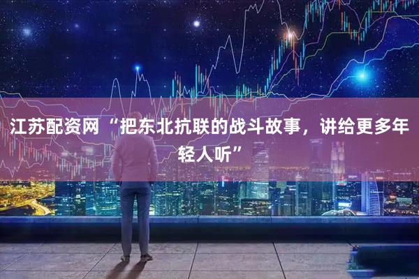 江苏配资网 “把东北抗联的战斗故事，讲给更多年轻人听”