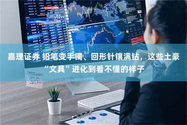 嘉理证券 铅笔变手镯、回形针镶满钻，这些土豪“文具”进化到看不懂的样子