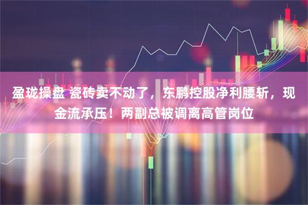 盈珑操盘 瓷砖卖不动了，东鹏控股净利腰斩，现金流承压！两副总被调离高管岗位