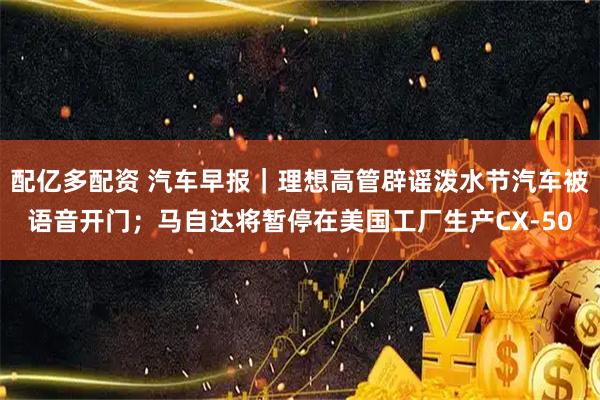 配亿多配资 汽车早报｜理想高管辟谣泼水节汽车被语音开门；马自达将暂停在美国工厂生产CX-50