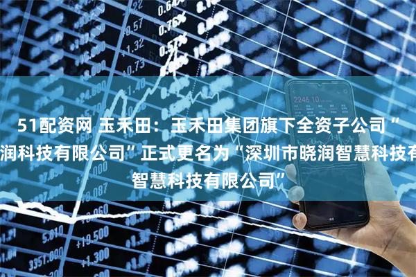 51配资网 玉禾田：玉禾田集团旗下全资子公司“深圳市晓润科技有限公司”正式更名为“深圳市晓润智慧科技有限公司”