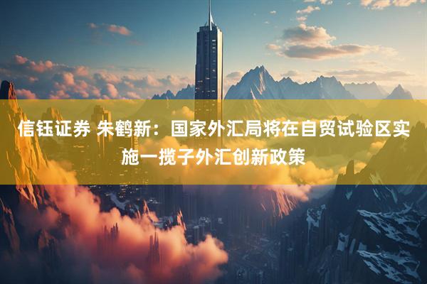 信钰证券 朱鹤新：国家外汇局将在自贸试验区实施一揽子外汇创新政策