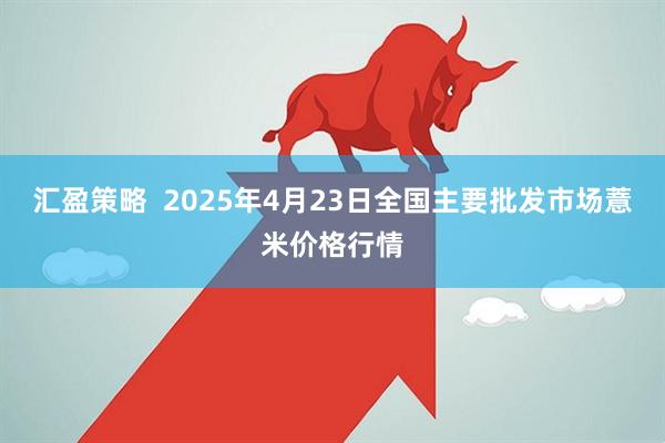 汇盈策略  2025年4月23日全国主要批发市场薏米价格行情