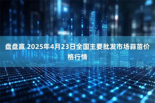 盘盘赢 2025年4月23日全国主要批发市场蒜苗价格行情