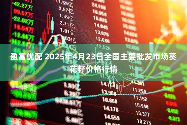 盈富优配 2025年4月23日全国主要批发市场葵花籽价格行情