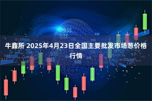 牛鑫所 2025年4月23日全国主要批发市场葱价格行情