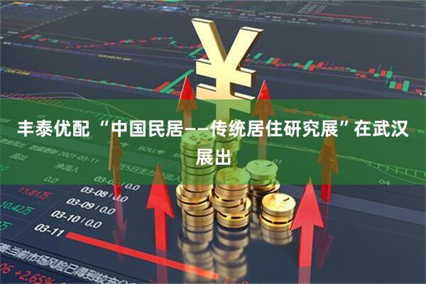 丰泰优配 “中国民居——传统居住研究展”在武汉展出