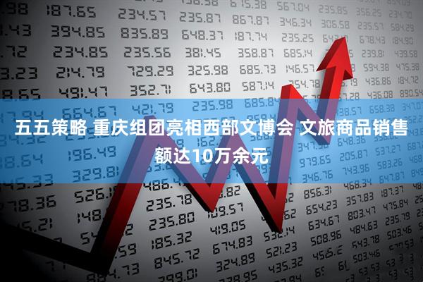 五五策略 重庆组团亮相西部文博会 文旅商品销售额达10万余元