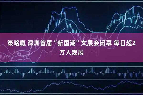 策略赢 深圳首届“新国潮”文展会闭幕 每日超2万人观展