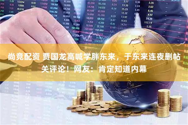 尚竞配资 贾国龙高喊学胖东来，于东来连夜删帖关评论！网友：肯定知道内幕
