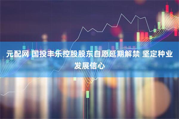 元配网 国投丰乐控股股东自愿延期解禁 坚定种业发展信心