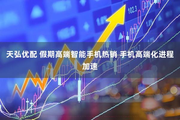 天弘优配 假期高端智能手机热销 手机高端化进程加速
