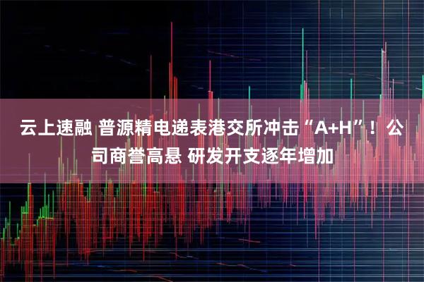 云上速融 普源精电递表港交所冲击“A+H”！公司商誉高悬 研发开支逐年增加