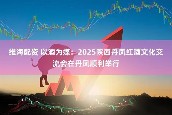 维海配资 以酒为媒：2025陕西丹凤红酒文化交流会在丹凤顺利举行