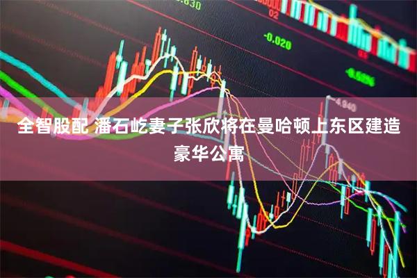 全智股配 潘石屹妻子张欣将在曼哈顿上东区建造豪华公寓