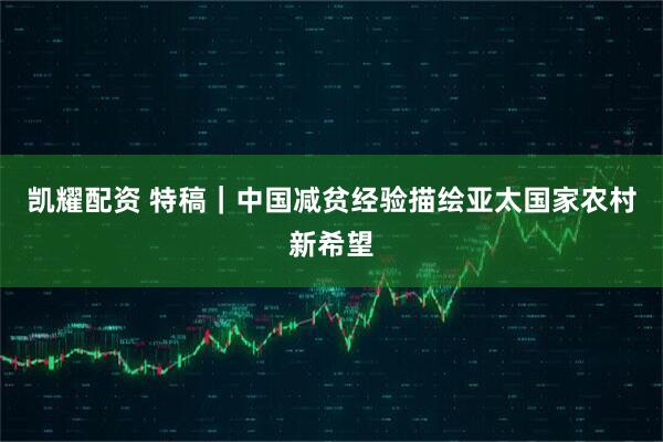 凯耀配资 特稿｜中国减贫经验描绘亚太国家农村新希望