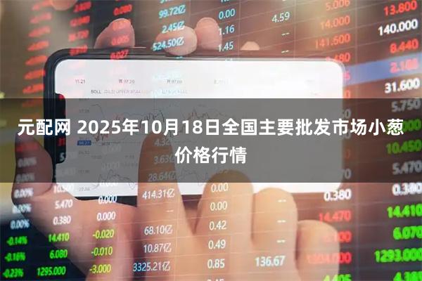 元配网 2025年10月18日全国主要批发市场小葱价格行情