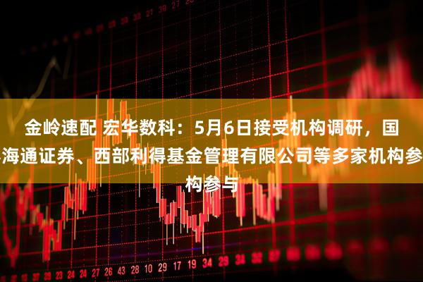 金岭速配 宏华数科：5月6日接受机构调研，国泰海通证券、西部利得基金管理有限公司等多家机构参与