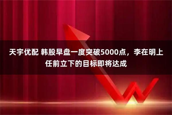 天宇优配 韩股早盘一度突破5000点,李在明上任前立下的目标即将达成