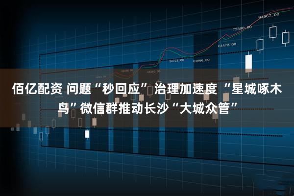 佰亿配资 问题“秒回应” 治理加速度 “星城啄木鸟”微信群推动长沙“大城众管”
