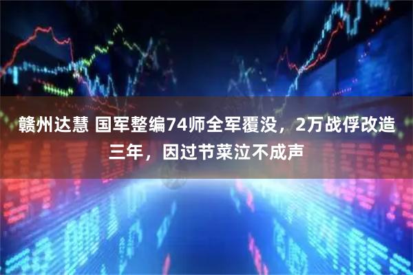 赣州达慧 国军整编74师全军覆没，2万战俘改造三年，因过节菜泣不成声