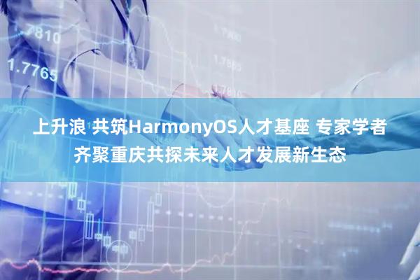 上升浪 共筑HarmonyOS人才基座 专家学者齐聚重庆共探未来人才发展新生态