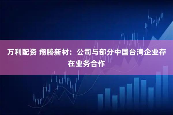 万利配资 翔腾新材：公司与部分中国台湾企业存在业务合作