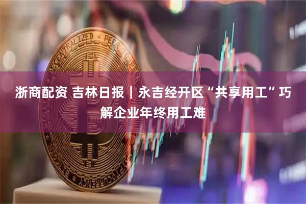 浙商配资 吉林日报｜永吉经开区“共享用工”巧解企业年终用工难