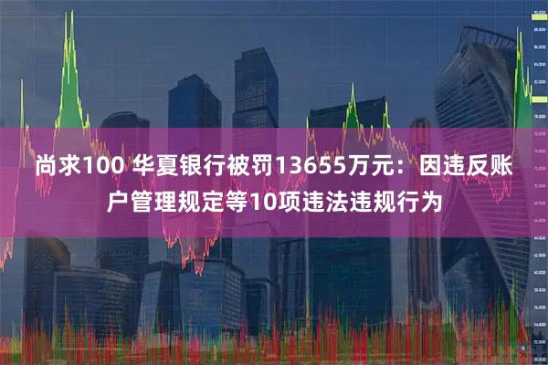 尚求100 华夏银行被罚13655万元：因违反账户管理规定等10项违法违规行为