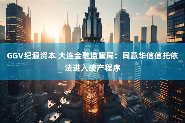 GGV纪源资本 大连金融监管局：同意华信信托依法进入破产程序