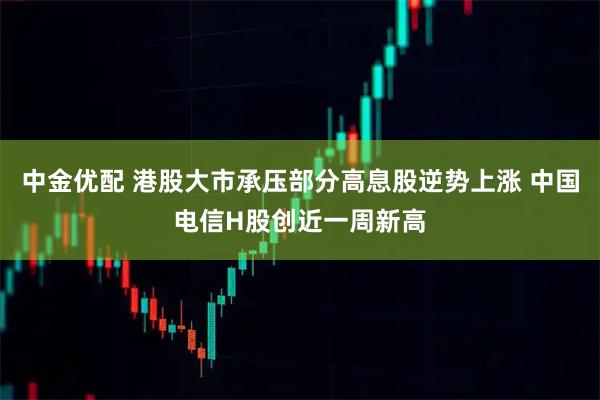 中金优配 港股大市承压部分高息股逆势上涨 中国电信H股创近一周新高