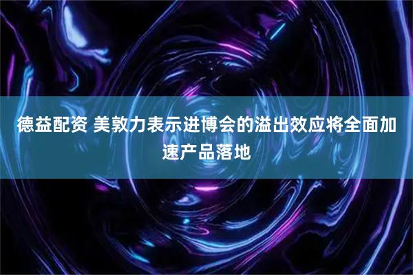 德益配资 美敦力表示进博会的溢出效应将全面加速产品落地