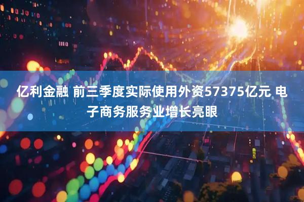 亿利金融 前三季度实际使用外资57375亿元 电子商务服务业增长亮眼