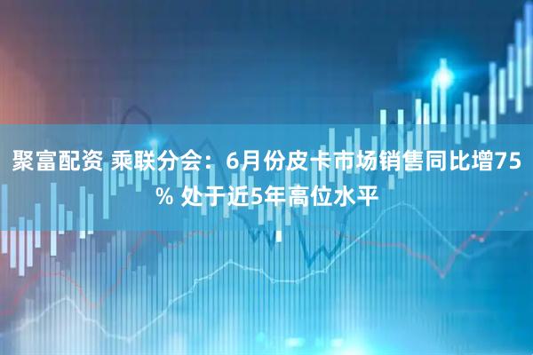 聚富配资 乘联分会：6月份皮卡市场销售同比增75% 处于近5年高位水平