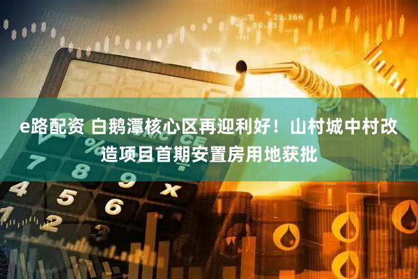 e路配资 白鹅潭核心区再迎利好！山村城中村改造项目首期安置房用地获批